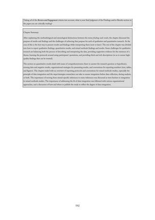 Taking all of the Review and Engagement criteria into account, what is your final judgment of the Findings and/or Results section in
the paper you are critically reading?
Chapter Summary
After explaining the methodological and etymological distinctions between the terms findings and results, the chapter discussed the
purpose of results and findings and the challenges of achieving that purpose for each of qualitative and quantitative research. At the
crux of this is the best way to present results and findings while interpreting them (now or later). The rest of the chapter was divided
into how to report qualitative findings, quantitative results, and mixed methods findings and results. Some challenges for qualitative
research are balancing both the process of describing and interpreting the data, providing supportive evidence for the existence of a
theme, learning the protocols around using participants’ quotations, and providing thick and rich descriptions (so as to ensure high-
quality findings that can be trusted).
The section on quantitative results dealt with issues of comprehensiveness (have to answer the research question or hypothesis),
missing data and negative results, organizational strategies for presenting results, and conventions for reporting numbers (text, tables,
and figures). The chapter ended with an overview of reporting protocols and conventions for mixed methods studies, especially the
principle of data integration and the steps/strategies researchers can take to ensure integration before data collection, during analysis,
or both. The importance of moving from strand-specific inferences to meta-inferences was discussed as were barriers to integration
in mixed methods studies. The importance of addressing the fit of data integration was followed with various organizational
approaches, and a discussion of how and where to publish the study to reflect the degree of data integration.
592
 