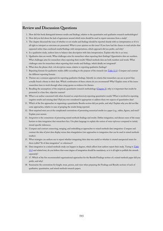 Review and Discussion Questions
1. How did this book distinguish between results and findings, relative to the quantitative and qualitative research methodologies?
2. How did you feel about the lack of agreement around which term should be used to report outcomes from a study?
3. The chapter discussed the issue of whether or not results and findings should be reported cleanly with no interpretation or if it is
all right to interpret as outcomes are presented. What is your opinion on this issue? If you have had the chance to read articles that
separated rather than combined results/findings with interpretations, which approach did you prefer, and why?
4. In a qualitative study, authors have to balance data description with data interpretation. Explain why this is an issue.
5. Qualitative data are words. What challenges arise for researchers when reporting their findings? Quantitative data are numbers.
What challenges arise for researchers when reporting their results? Mixed methods data are both numbers and words. What
challenges arise for researchers when reporting their results and findings, which ideally are integrated?
6. What does the phrase thick, rich descriptions mean, relative to reporting qualitative findings?
7. Reporting formats for qualitative studies differ according to the purpose of the research (see Table 13.1). Compare and contrast
the different reporting formats.
8. Themes are a common approach for reporting qualitative findings. Identify six criteria that researchers can use as proof they
actually found a theme in their data. Which combination of these criteria do you recommend? Why? Explain some of the issues
researchers have to work through when using quotes as evidence for themes.
9. Recalling the assumptions of the empirical, quantitative research methodology (Chapter 2), why is it important that results be
presented in a bias-free, objective manner?
10. What is an author concerned with when focused on comprehensively reporting quantitative results? What is involved in reporting
negative results and missing data? Had you ever considered it appropriate to address these two aspects of quantitative data?
11. Which of the five approaches to organizing a quantitative Results section did you prefer, and why? Explain why you did not like
some approaches, relative to ease of grasping the results being reported.
12. How surprised were you at the complicated conventions of presenting numerical results in a paper (e.g., tables, figures, and text)?
Explain your answer.
13. Integration is the cornerstone of presenting mixed methods findings and results. Define integration, and discuss some of the many
barriers to data integration that researchers face. Use plain language to explain the notion of meta-inferences compared to initial,
strand-specific inferences.
14. Compare and contrast connecting, merging, and embedding as approaches to mixed methods data integration. Compare and
contrast the idea of joint data display versus data triangulation (two approaches to integration that can be used in mixed methods
studies).
15. What strategies can authors use to report whether integrating their data was useful or whether it created unexpected issues for
them (called “fit of data integration” or coherence)?
16. Data integration in a mixed methods study can happen in degrees, which affects how authors report their study. Turing to Table
13.5 and related text, do you believe that some degree of integration should be mandatory, or is it all right to publish the strands
separately?
17. 17. Which of the five recommended organizational approaches for the Results/Findings section of a mixed methods paper did you
prefer, and why?
18. Summarize the conventions for length, tense, person, and voice when preparing the Findings and Results sections of each of
qualitative, quantitative, and mixed methods research papers.
593
 
