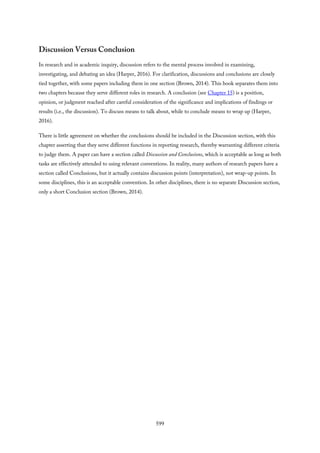 Discussion Versus Conclusion
In research and in academic inquiry, discussion refers to the mental process involved in examining,
investigating, and debating an idea (Harper, 2016). For clarification, discussions and conclusions are closely
tied together, with some papers including them in one section (Brown, 2014). This book separates them into
two chapters because they serve different roles in research. A conclusion (see Chapter 15) is a position,
opinion, or judgment reached after careful consideration of the significance and implications of findings or
results (i.e., the discussion). To discuss means to talk about, while to conclude means to wrap up (Harper,
2016).
There is little agreement on whether the conclusions should be included in the Discussion section, with this
chapter asserting that they serve different functions in reporting research, thereby warranting different criteria
to judge them. A paper can have a section called Discussion and Conclusions, which is acceptable as long as both
tasks are effectively attended to using relevant conventions. In reality, many authors of research papers have a
section called Conclusions, but it actually contains discussion points (interpretation), not wrap-up points. In
some disciplines, this is an acceptable convention. In other disciplines, there is no separate Discussion section,
only a short Conclusion section (Brown, 2014).
599
 
