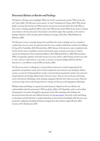 Discussion Relative to Results and Findings
The Results or Findings section highlights “What was found?”, answering the question “What do the data
say?” (Azar, 2006). The Discussion section queries “So what?” (Geletkanycz & Tepper, 2012). Why should
people care about what the data say? What is known now that was not known before this study? Why are
these results or findings significant? What is their value? Why do they matter? What do the results or findings
mean relative to what was discussed in the literature review? How might others capitalize on the results or
findings? (Anderson, 2015; Annesley, 2010; Geletkanycz & Tepper, 2012; Hess, 2004; Matthews &
Matthews, 2008).
The Discussion section is normally separate from and follows the results or findings, but it is acceptable to
combine them into one section. In empirical work, this section would be called Results and Discussion (Ellinger
& Yang, 2011; VandenBos, 2010; Wiersma & Jurs, 2009). Because of the discursive nature of qualitative data
and the iterative nature of qualitative research, with research stages occurring concurrently, it is hard to
separate the findings from their interpretation (Blaxter, 2013; Plakhotnik & Rocco, 2009; Wiersma & Jurs,
2009). Consequently, qualitative work often has just one section, which is called Findings and Discussions. But
it is also common to report themes, a case study, or narratives as separate findings, followed with their
discussion (i.e., two different sections) (Wiersma & Jurs, 2009).
The Discussion section is challenging in a mixed methods study because it entails integrating both the
quantitative and qualitative strands, and it is hard to explain how meta-inferences were developed. Authors
can have a section for Findings (qualitative strand), a section for Results (quantitative strand), and a section for
Integrated Results and Findings, followed with a Discussion section. They can have one Results and Findings
section with relevant subheadings (results, findings, integrated), followed with a Discussion section. They also
can have one large section called Integrated Results, Findings, and Discussion, with appropriate subheadings.
Whether results and findings are separate from their discussion “depends on the most effective and
understandable method for presentation” (Wiersma & Jurs, 2009, p. 89). Regardless, authors need to follow
the appropriate conventions and apply the appropriate criteria when reporting results, findings, and
discussions because they each serve different functions (see the next section). Succinctly, results and findings
are descriptive and deal with facts or insights (depending on the research methodology), while discussions are
interpretive, explaining and dealing with points emergent from data and their analysis (Bunton, 2005;
Goodson, 2017; Shuttleworth, 2015).
600
 