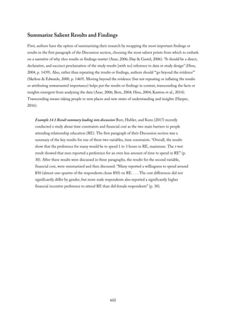 Summarize Salient Results and Findings
First, authors have the option of summarizing their research by recapping the most important findings or
results in the first paragraph of the Discussion section, choosing the most salient points from which to embark
on a narrative of why these results or findings matter (Azar, 2006; Day & Gastel, 2006). “It should be a direct,
declarative, and succinct proclamation of the study results [with no] reference to data or study design” (Hess,
2004, p. 1439). Also, rather than repeating the results or findings, authors should “‘go beyond the evidence’”
(Skelton & Edwards, 2000, p. 1469). Moving beyond the evidence (but not repeating or inflating the results
or attributing unwarranted importance) helps put the results or findings in context, transcending the facts or
insights emergent from analyzing the data (Azar, 2006; Bem, 2004; Hess, 2004; Kastens et al., 2014).
Transcending means taking people to new places and new states of understanding and insights (Harper,
2016).
Example 14.1 Result summary leading into discussion Burr, Hubler, and Kuns (2017) recently
conducted a study about time constraints and financial cost as the two main barriers to people
attending relationship education (RE). The first paragraph of their Discussion section was a
summary of the key results for one of these two variables, time constraints. “Overall, the results
show that the preference for many would be to spend 1 to 3 hours in RE, maximum. The t-test
result showed that men reported a preference for an even less amount of time to spend in RE” (p.
30). After these results were discussed in three paragraphs, the results for the second variable,
financial cost, were summarized and then discussed. “Many reported a willingness to spend around
$50 (almost one-quarter of the respondents chose $50) on RE. . . . The cost differences did not
significantly differ by gender, but more male respondents also reported a significantly higher
financial incentive preference to attend RE than did female respondents” (p. 30).
602
 