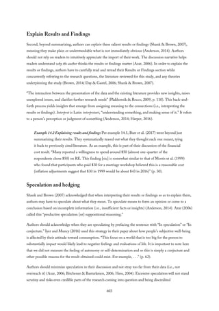 Explain Results and Findings
Second, beyond summarizing, authors can explain these salient results or findings (Shank & Brown, 2007),
meaning they make plain or understandable what is not immediately obvious (Anderson, 2014). Authors
should not rely on readers to intuitively appreciate the import of their work. The discussion narrative helps
readers understand why the author thinks the results or findings matter (Azar, 2006). In order to explain the
results or findings, authors have to carefully read and reread their Results or Findings section while
concurrently referring to the research questions, the literature reviewed for this study, and any theories
underpinning the study (Brown, 2014; Day & Gastel, 2006; Shank & Brown, 2007).
“The interaction between the presentation of the data and the existing literature provides new insights, raises
unexplored issues, and clarifies further research needs” (Plakhotnik & Rocco, 2009, p. 110). This back-and-
forth process yields insights that emerge from assigning meaning to the connections (i.e., interpreting the
results or findings). Interpret is Latin interpretari, “understanding something, and making sense of it.” It refers
to a person’s perception or judgment of something (Anderson, 2014; Harper, 2016).
Example 14.2 Explaining results and findings Per example 14.1, Burr et al. (2017) went beyond just
summarizing their results. They systematically teased out what they thought each one meant, tying
it back to previously cited literature. As an example, this is part of their discussion of the financial
cost result. “Many reported a willingness to spend around $50 (almost one-quarter of the
respondents chose $50) on RE. This finding [sic] is somewhat similar to that of Morris et al. (1999)
who found that participants who paid $30 for a marriage workshop believed this is a reasonable cost
(inflation adjustments suggest that $30 in 1999 would be about $43 in 2016)” (p. 30).
Speculation and hedging
Shank and Brown (2007) acknowledged that when interpreting their results or findings so as to explain them,
authors may have to speculate about what they mean. To speculate means to form an opinion or come to a
conclusion based on incomplete information (i.e., insufficient facts or insights) (Anderson, 2014). Azar (2006)
called this “productive speculation [or] suppositional reasoning.”
Authors should acknowledge when they are speculating by prefacing the sentence with “In speculation” or “In
conjecture.” Iyer and Muncy (2016) used this strategy in their paper about how people’s subjective well-being
is affected by their attitude toward consumption. “This focus on a world that is too big for the person to
substantially impact would likely lead to negative feelings and evaluations of life. It is important to note here
that we did not measure the feeling of autonomy or self-determination and so this is simply a conjecture and
other possible reasons for the result obtained could exist. For example, . . .” (p. 62).
Authors should minimize speculation in their discussion and not stray too far from their data (i.e., not
overreach it) (Azar, 2006; Bitchener & Basturkmen, 2006; Hess, 2004). Excessive speculation will not stand
scrutiny and risks even credible parts of the research coming into question and being discredited
603
 
