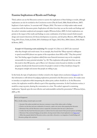 Examine Implications of Results and Findings
Third, authors can use the Discussion section to examine the implications of their findings or results, although
implications can also be included in the Conclusions section (Day & Gastel, 2006; Shank & Brown, 2007).
Implicate is Latin implicare, “to associate with” (Harper, 2016). The intent is to help readers make mental
connections with the discussion points. Implications tell others how they can use the results and findings and
the author’s attendant analytical and synergistic insights (Wiersma & Jurs, 2009). In brief, implications can
pertain to the impact of the results and findings on some combination of (a) future research (both research
design and research directions), (b) theory development, (c) practice, and (d) policy (Bunton, 2005; Ellinger &
Yang, 2011; Evans, Gruba, & Zobel, 2011; Geletkanycz & Tepper, 2012; Hess, 2004; Labaree, 2016; Shank
& Brown, 2007).
Example 14.5 Examining results and findings Per example 14.3, Burr et al. (2017) also examined
what they thought each result meant. As an example, they found that “Many reported a willingness
to spend around $50 (almost one-quarter of the respondents chose $50) on RE.” They then posited
that “this finding suggests [emphasis added] that some financial investment may not be completely
unreasonable for many potential attendees” (p. 30). This implication tells people how they can use
this result in their RE practice. part of Burr et al.’s literature review focused on whether or not RE
programs should provide financial incentives for people to attend or if they should just charge for
the program outright and assume that people are willing to pay.
In this book, the topic of implications is further covered in the chapter about conclusions (Chapter 15), but
that information is still relevant for judging implications presented in the Discussion section. If it makes sense
to introduce an implication while interpreting the salient point, authors should do so. In the Discussion
section, the implication would be offered as part of the expanding conversation. In the Conclusions section, it
would be a wrap-up point, drawing the conversation to a close. The author’s approach to examining
implications “depends upon the most effective and understandable method for presentation” (Wiersma & Jurs,
2009, p. 89).
Review and Engagement
When critically reading a research report, you would
□ Ascertain if the authors provided more than just a summary or recap of their salient results or findings
□ Check to see that they used some combination of summarize, explain, and examine when preparing their discussion
□ Determine if they used the Discussion section to expand the conversation about the issue or phenomenon
□ Confirm that they based their discussion points on evidence from the study instead of their personal opinions and feelings
□ Determine if they minimized hedging and speculation, favoring instead evidence-based explanations (see Figure 14.2)
□ Affirm they properly labeled the Discussion section, as just either a discussion or an integration of results/findings and
discussion, perhaps with conclusions
605
 
