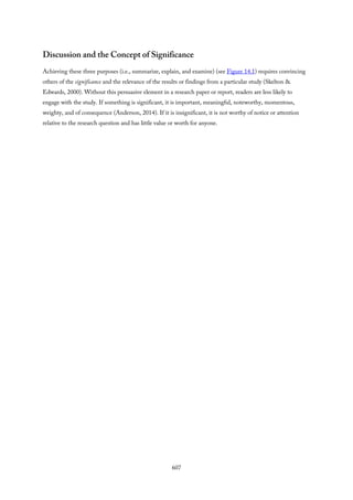 Discussion and the Concept of Significance
Achieving these three purposes (i.e., summarize, explain, and examine) (see Figure 14.1) requires convincing
others of the significance and the relevance of the results or findings from a particular study (Skelton &
Edwards, 2000). Without this persuasive element in a research paper or report, readers are less likely to
engage with the study. If something is significant, it is important, meaningful, noteworthy, momentous,
weighty, and of consequence (Anderson, 2014). If it is insignificant, it is not worthy of notice or attention
relative to the research question and has little value or worth for anyone.
607
 