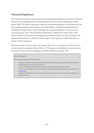 Theoretical Significance
Even studies that disconfirm a theory can have research and disciplinary significance. Any theories that cannot
withstand scrutiny eventually need to be discarded, paving the way for alternative explanations of reality
(Drotar, 2008). “The failure to find rigorous support for key theoretical arguments is in itself informative and
rather thought-provoking, and such findings are certainly helpful in continued theoretical development”
(Geletkanycz & Tepper, 2012, p. 258). Nonfindings and unsupported hypotheses “constitute a rich, yet
commonly foregone, way to inform theoretical understandings” (Geletkanycz & Tepper, 2012, p. 258).
Authors should not shy away from acknowledging these nonfindings. Rather than a sign of weakness or of
flawed scholarship, they are a validation of authors’ insights into the significance of their scholarship as it
pertains to theory development.
Bottom line, authors “need to promote if not champion their work in no uncertain terms” if they intend to
convince others of its significance (Drotar, 2008, p. 2). Their arguments for significance must be meaty and
persuasive but clearly accessible, compelling, and credible (Geletkanycz & Tepper, 2012).
Review and Engagement
When critically reading a research report, you would
□ Determine if the authors convinced you that their analytical points and synergistic insights will be useful in the discipline
(knowledge base) and in your practice and/or research
□ Ascertain if they clearly explained how what they found in their study moves things forward in the field
□ Check to see if the authors made a point of explaining the significance of their study, preferably along several dimensions
(see Figure 14.3)
□ Determine if they referred to issues of nonfindings and their significance (even if they were not statistically significant, if
quantitative research)
612
 