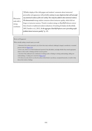 Discussion
ends with a
strong
conclusion
“[P]ublic display of the chili pepper and students’ comments about instructors’
personality and appearance will probably continue to cause skepticism that will outweigh
any statistical evidence of the site’s utility. Our study has added to that statistical evidence.
We demonstrated strong student consensus about instructor quality, which did not
hinge on instructor easiness. Trends in student ratings on RateMyProfessors mirror
those found on traditional student evaluations of teaching (Coladarci & Kornfield,
2007; Sanders et al., 2011). In the aggregate, RateMyProfessors.com is providing useful
feedback about instructor quality” (p. 10).
Review and Engagement
When critically reading a research report, you would
□ Determine if the authors presented a mix of how their study confirmed, challenged, changed, contradicted, or extended
previous work (see Figure 14.3)
□ If not a mix, check to see which fundamental question(s) they did address, and judge whether they seemed appropriate
relative to their results or findings and their research question
□ Ascertain if they addressed some combination of relating results or findings to existing understandings, adding new
understandings, or making new connections (Figure 14.3)
□ If a theory was used, check to see that the authors referred back to any theory, conceptual framework, or model to help
discuss their results or findings
616
 