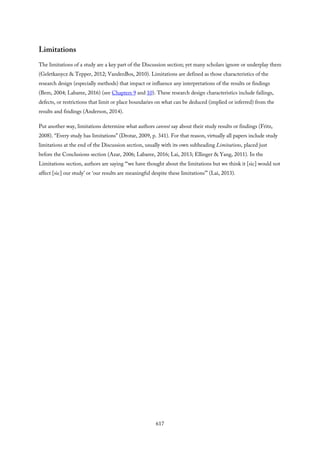 Limitations
The limitations of a study are a key part of the Discussion section; yet many scholars ignore or underplay them
(Geletkanycz & Tepper, 2012; VandenBos, 2010). Limitations are defined as those characteristics of the
research design (especially methods) that impact or influence any interpretations of the results or findings
(Bem, 2004; Labaree, 2016) (see Chapters 9 and 10). These research design characteristics include failings,
defects, or restrictions that limit or place boundaries on what can be deduced (implied or inferred) from the
results and findings (Anderson, 2014).
Put another way, limitations determine what authors cannot say about their study results or findings (Fritz,
2008). “Every study has limitations” (Drotar, 2009, p. 341). For that reason, virtually all papers include study
limitations at the end of the Discussion section, usually with its own subheading Limitations, placed just
before the Conclusions section (Azar, 2006; Labaree, 2016; Lai, 2013; Ellinger & Yang, 2011). In the
Limitations section, authors are saying “‘we have thought about the limitations but we think it [sic] would not
affect [sic] our study’ or ‘our results are meaningful despite these limitations’” (Lai, 2013).
617
 