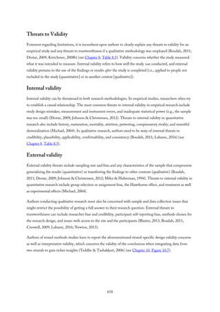 Threats to Validity
Foremost regarding limitations, it is incumbent upon authors to clearly explain any threats to validity for an
empirical study and any threats to trustworthiness if a qualitative methodology was employed (Boudah, 2011;
Drotar, 2009; Kretchmer, 2008b) (see Chapter 8, Table 8.5). Validity concerns whether the study measured
what it was intended to measure. Internal validity refers to how well the study was conducted, and external
validity pertains to the use of the findings or results after the study is completed (i.e., applied to people not
included in the study [quantitative] or in another context [qualitative]).
Internal validity
Internal validity can be threatened in both research methodologies. In empirical studies, researchers often try
to establish a causal relationship. The most common threats to internal validity in empirical research include
study design mistakes, measurement and instrument errors, and inadequate statistical power (e.g., the sample
was too small) (Drotar, 2009; Johnson & Christensen, 2012). Threats to internal validity in quantitative
research also include history, maturation, mortality, attrition, pretesting, compensatory rivalry, and resentful
demoralization (Michael, 2004). In qualitative research, authors need to be wary of internal threats to
credibility, plausibility, applicability, confirmability, and consistency (Boudah, 2011; Labaree, 2016) (see
Chapter 8, Table 8.5).
External validity
External validity threats include sampling size and bias and any characteristics of the sample that compromise
generalizing the results (quantitative) or transferring the findings to other contexts (qualitative) (Boudah,
2011; Drotar, 2009; Johnson & Christensen, 2012; Miles & Huberman, 1994). Threats to external validity in
quantitative research include group selection or assignment bias, the Hawthorne effect, and treatment as well
as experimental effects (Michael, 2004).
Authors conducting qualitative research must also be concerned with sample and data collection issues that
might restrict the possibility of getting a full answer to their research question. External threats to
trustworthiness can include researcher bias and credibility, participant self-reporting bias, methods chosen for
the research design, and issues with access to the site and the participants (Blaxter, 2013; Boudah, 2011;
Creswell, 2009; Labaree, 2016; Newton, 2013).
Authors of mixed methods studies have to report the aforementioned strand-specific design validity concerns
as well as interpretative validity, which concerns the validity of the conclusions when integrating data from
two strands to gain richer insights (Teddlie & Tashakkori, 2006) (see Chapter 10, Figure 10.7).
618
 