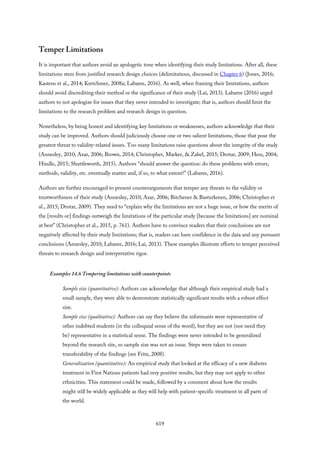 Temper Limitations
It is important that authors avoid an apologetic tone when identifying their study limitations. After all, these
limitations stem from justified research design choices (delimitations, discussed in Chapter 6) (Jones, 2016;
Kastens et al., 2014; Kretchmer, 2008a; Labaree, 2016). As well, when framing their limitations, authors
should avoid discrediting their method or the significance of their study (Lai, 2013). Labaree (2016) urged
authors to not apologize for issues that they never intended to investigate; that is, authors should limit the
limitations to the research problem and research design in question.
Nonetheless, by being honest and identifying key limitations or weaknesses, authors acknowledge that their
study can be improved. Authors should judiciously choose one or two salient limitations, those that pose the
greatest threat to validity-related issues. Too many limitations raise questions about the integrity of the study
(Annesley, 2010; Azar, 2006; Brown, 2014; Christopher, Marker, & Zabel, 2015; Drotar, 2009; Hess, 2004;
Hindle, 2015; Shuttleworth, 2015). Authors “should answer the question: do these problems with errors,
methods, validity, etc. eventually matter and, if so, to what extent?” (Labaree, 2016).
Authors are further encouraged to present counterarguments that temper any threats to the validity or
trustworthiness of their study (Annesley, 2010; Azar, 2006; Bitchener & Basturkmen, 2006; Christopher et
al., 2015; Drotar, 2009). They need to “explain why the limitations are not a huge issue, or how the merits of
the [results or] findings outweigh the limitations of the particular study [because the limitations] are nominal
at best” (Christopher et al., 2015, p. 761). Authors have to convince readers that their conclusions are not
negatively affected by their study limitations; that is, readers can have confidence in the data and any pursuant
conclusions (Annesley, 2010; Labaree, 2016; Lai, 2013). These examples illustrate efforts to temper perceived
threats to research design and interpretative rigor.
Examples 14.6 Tempering limitations with counterpoints
Sample size (quantitative): Authors can acknowledge that although their empirical study had a
small sample, they were able to demonstrate statistically significant results with a robust effect
size.
Sample size (qualitative): Authors can say they believe the informants were representative of
other indebted students (in the colloquial sense of the word), but they are not (nor need they
be) representative in a statistical sense. The findings were never intended to be generalized
beyond the research site, so sample size was not an issue. Steps were taken to ensure
transferability of the findings (see Fritz, 2008).
Generalization (quantitative): An empirical study that looked at the efficacy of a new diabetes
treatment in First Nations patients had very positive results, but they may not apply to other
ethnicities. This statement could be made, followed by a comment about how the results
might still be widely applicable as they will help with patient-specific treatment in all parts of
the world.
619
 