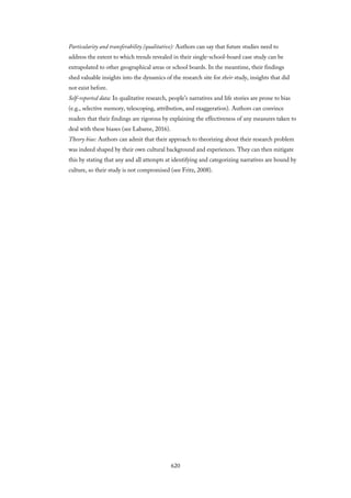 Particularity and transferability (qualitative): Authors can say that future studies need to
address the extent to which trends revealed in their single-school-board case study can be
extrapolated to other geographical areas or school boards. In the meantime, their findings
shed valuable insights into the dynamics of the research site for their study, insights that did
not exist before.
Self-reported data: In qualitative research, people’s narratives and life stories are prone to bias
(e.g., selective memory, telescoping, attribution, and exaggeration). Authors can convince
readers that their findings are rigorous by explaining the effectiveness of any measures taken to
deal with these biases (see Labaree, 2016).
Theory bias: Authors can admit that their approach to theorizing about their research problem
was indeed shaped by their own cultural background and experiences. They can then mitigate
this by stating that any and all attempts at identifying and categorizing narratives are bound by
culture, so their study is not compromised (see Fritz, 2008).
620
 
