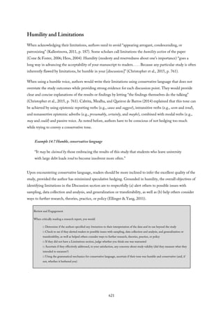 Humility and Limitations
When acknowledging their limitations, authors need to avoid “appearing arrogant, condescending, or
patronizing” (Kallestinova, 2011, p. 187). Some scholars call limitations the humility section of the paper
(Cone & Foster, 2006; Hess, 2004). Humility (modesty and reservedness about one’s importance) “goes a
long way in advancing the acceptability of your manuscript to readers. . . . Because any particular study is often
inherently flawed by limitations, be humble in your [discussion]” (Christopher et al., 2015, p. 761).
When using a humble voice, authors would write their limitations using conservative language that does not
overstate the study outcomes while providing strong evidence for each discussion point. They would provide
clear and concise explanations of the results or findings by letting “the findings themselves do the talking”
(Christopher et al., 2015, p. 761). Cabrita, Mealha, and Queiroz de Barros (2014) explained that this tone can
be achieved by using epistemic reporting verbs (e.g., cause and suggest), intransitive verbs (e.g., seem and tend),
and nonassertive epistemic adverbs (e.g., presumably, certainly, and maybe), combined with modal verbs (e.g.,
may and could) and passive voice. As noted before, authors have to be conscious of not hedging too much
while trying to convey a conservative tone.
Example 14.7 Humble, conservative language
“It may be claimed by those embracing the results of this study that students who leave university
with large debt loads tend to become insolvent more often.”
Upon encountering conservative language, readers should be more inclined to infer the excellent quality of the
study, provided the author has minimized speculative hedging. Grounded in humility, the overall objectives of
identifying limitations in the Discussion section are to respectfully (a) alert others to possible issues with
sampling, data collection and analysis, and generalization or transferability, as well as (b) help others consider
ways to further research, theories, practice, or policy (Ellinger & Yang, 2011).
Review and Engagement
When critically reading a research report, you would
□ Determine if the authors specified any limitations to their interpretation of the data and its use beyond the study
□ Check to see if they alerted readers to possible issues with sampling, data collection and analysis, and generalization or
transferability, as well as helped others consider ways to further research, theories, practice, or policy
□ If they did not have a Limitations section, judge whether you think one was warranted
□ Ascertain if they effectively addressed, to your satisfaction, any concerns about study validity (did they measure what they
intended to measure?)
□ Using the grammatical mechanics for conservative language, ascertain if their tone was humble and conservative (and, if
not, whether it bothered you)
621
 