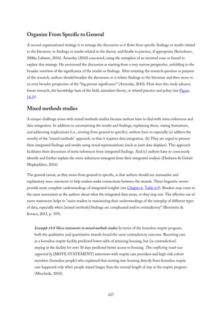 Organize From Specific to General
A second organizational strategy is to arrange the discussion so it flows from specific findings or results related
to the literature, to findings or results related to the theory, and finally to practice, if appropriate (Kretchmer,
2008a; Labaree, 2016). Annesley (2010) concurred, using the metaphor of an inverted cone or funnel to
explain this strategy. He envisioned the discussion as starting from a very narrow perspective, unfolding to the
broader overview of the significance of the results or findings. After restating the research question or purpose
of the research, authors should broaden the discussion so it relates findings to the literature and then move to
an even broader perspective of the “big picture significance” (Annesley, 2010). How does this study advance
future research, the knowledge base of the field, attendant theory, or related practice and policy (see Figure
14.3)?
Mixed methods studies
A unique challenge arises with mixed methods studies because authors have to deal with meta-inferences and
data integration. In addition to summarizing the results and findings, explaining them, stating limitations,
and addressing implications (i.e., moving from general to specific), authors have to especially (a) address the
novelty of the “mixed methods” approach, in that it requires data integration. (b) They are urged to present
their integrated findings and results using visual representations (such as joint data displays). This approach
facilitates their discussion of meta-inferences from integrated findings. And (c) authors have to consciously
identify and further explain the meta-inferences emergent from their integrated analysis (Hashemi & Gohari
Moghaddam, 2016).
The general caveat, as they move from general to specific, is that authors should use summative and
explanatory move statements to help readers make connections between the strands. These linguistic moves
provide more complete understandings of integrated insights (see Chapter 6, Table 6.9). Readers may come to
the same assessment as the authors about what the integrated data mean, or they may not. The effective use of
move statements helps to “assist readers in maximizing their understandings of the interplay of different types
of data, especially when [mixed methods] findings are complicated and/or contradictory” (Bronstein &
Kovacs, 2013, p. 359).
Example 14.8 Move statements in mixed methods studies In terms of the homeless respite program,
both the qualitative and quantitative strands found the same contradictory outcome. Receiving care
at a homeless respite facility predicted lower odds of attaining housing, but (in contradiction)
staying at the facility for over 30 days predicted better access to housing. This conflicting result was
supported by [MOVE STATEMENT] interviews with respite care providers and high-risk cohort
members (homeless people) who explained that moving into housing directly from homeless respite
care happened only when people stayed longer than the normal length of stay at the respite program
(Meschede, 2010).
627
 