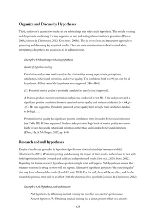 Organize and Discuss by Hypotheses
Third, authors of a quantitative study can use subheadings that reflect each hypothesis. This entails restating
each hypothesis, confirming if it was supported or not, and noting relevant statistical procedures (Drotar,
2009; Johnson & Christensen, 2012; Kretchmer, 2008a). This is a very clean and transparent approach to
presenting and discussing key empirical results. There are some considerations to bear in mind when
interpreting a hypothesis for discussion, to be addressed next.
Example 14.9 Results reported using hypotheses
Results of hypotheses testing
Correlation analysis was used to analyse the relationships among expectations, perceptions,
satisfaction, behavioural intentions, and service quality. The confidence level was 95 per cent for all
hypotheses. All but two of the hypotheses were supported (H4c–H4d).
H1. Perceived service quality is positively correlated to satisfaction (supported).
A Pearson product-moment correlation analysis was conducted to test H1. This analysis revealed a
significant positive correlation between perceived service quality and student satisfaction (r = .64, p <
.05). H1 was supported. If students perceived service quality level as high, their satisfaction tended
to be high. . . .
Perceived service quality has significant positive correlations with favourable behavioural intentions
(see Table III). H3 was supported. Students who perceived high levels of service quality were more
likely to have favourable behavioural intentions rather than unfavourable behavioural intentions
(Khoo, Ha, & McGregor, 2017, pp. 8–9).
Research and null hypotheses
Empirical studies are grounded in hypotheses (predictions about relationships between variables)
(Shuttleworth, 2015). When interpreting and discussing the import of their results, authors have to deal with
both hypothesized results (research and null) and unhypothesized results (Ary et al., 2010; Suter, 2012).
Regarding the former, research hypotheses predict outright what will happen. Null hypotheses assume that
whatever someone is trying to prove will not happen. Alternative hypotheses pertain to “the something else”
that may have influenced the results (Lund & Lund, 2013). For the null, there will be no effect, and for the
research hypothesis, there will be an effect (with the direction often specified) (Johnson & Christensen, 2012).
Example 14.10 Hypotheses, null and research
Null hypothesis H0: Obtaining medical training has no effect on a doctor’s performance.
Research hypothesis H1: Obtaining medical training has a direct, positive effect on a doctor’s
629
 