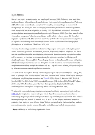 Introduction
Research and inquiry are about creating new knowledge (Habermas, 1984). Philosophy is the study of the
fundamental nature of knowledge, reality, and existence—its truths, principles, and assumptions (Anderson,
2014). This book is premised on the assumption that everything in research hinges on philosophical
underpinnings. But making this point is challenging because of the proliferation of methodology-related
terms arising in the late 1970s and peaking in the early 1990s. Egon Guba is credited with initiating the
paradigm dialogue about quantitative and qualitative research (Donmoyer, 2008). Since then, researchers have
witnessed the emergence of a dizzying array of jargon used by scholars trying to address this thorny but
imperative aspect of research. This scenario is exacerbated by the fact that “many researchers lack experience
[or expertise] in deliberating about methodological issues, and the esoteric and unfamiliar language of
philosophy can be intimidating” (MacCleave, 2006, p. 9).
This array of methodology-related terms includes research paradigms, methodologies, methods, philosophical
axioms, quantitative, qualitative, mixed methods, positivism, postpositivism, empirical, interpretive, and critical
(and one can add postmodernism, poststructuralism, constructivism, naturalistic inquiry, critical realism, and so
on). Inconsistency in what these terms mean, alone and in relation to each other, is evident across all
disciplinary literature (Cameron, 2011). Acknowledging this state of affairs, Locke, Silverman, and Spirduso
(2010) sardonically noted that “the first tour through the research literature in your own area of interest is
likely to reveal more variety than you would expect” (p. 80). They even coined the term paradigmatic subspecies
(p. 80) to accommodate this diverse philosophical situation.
The result of such philosophical diversity is terminological soup or, as Buchanan and Bryman (2007, p. 486)
called it, “paradigm soup.” Actually, some of these terms have been in use for more than 400 years, adding to
this linguistic and philosophical conundrum (see Figure 2.1) (Ary, Jacobs, & Sorensen, 2010; Denzin &
Lincoln, 2011; Fox, 2008; Guba, 1990; Johnson & Christensen, 2012; Lockyer, 2008; Niglas, 1999; Paley,
2008; Smith, 1983). Nonetheless, researchers have the responsibility of explicitly identifying the
methodological and paradigmatic underpinnings of their scholarship (Maxwell, 2013).
To address this conceptual slippage, this chapter explains and justifies the approach used in this book (see
Table 2.1), knowing that not everyone will agree with it. Regardless, researchers and authors have to
“acknowledge the paradigm debate” and rigorously defend any methodological choices “made at the interface
between philosophy and methods” (Cameron, 2011, p. 101). This due diligence is necessary because, to
academics, these words can mean different things. Without conceptual clarity, the integrity of any academic
conversation about the interface between philosophy, methodology, and methods is compromised.
Figure 2.1 History of Methodologically Oriented Terms
66
 