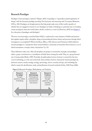 Research Paradigm
Paradigm is Latin paradigma, “patterns” (Harper, 2016). A paradigm is “a generally accepted explanation of
things,” with the dominant paradigm providing “the focal point and measuring stick” for inquiry (Rohmann,
1999, p. 296). Paradigms are thought patterns that help people make sense of their world, regardless of
whether they are engaged in research or not. Paradigms are habits of thinking in a particular way or of making
certain assumptions about the world (others call this worldview or mind-set) (Donovan, 2010) (see Chapter 1
for a discussion of paradigms and ideologies).
The term research paradigm, coined by Kuhn (1962), is understood to mean “patterns of beliefs and practices
that regulate inquiry within a discipline, doing so by providing the lenses, frames and processes through which
investigation is accomplished” (Weaver & Olson, 2006, p. 460). Johnson and Christensen (2012) defined a
research paradigm as a “perspective about research held by a community of researchers that is based on a set of
shared assumptions, concepts, values, and practices” (p. 31).
These definitions make sense. After all, disciplines are groups or communities of people, and paradigms
reflect a group’s commitment to a constellation of beliefs about viewing the world. They are a group-licensed
way of seeing reality (Botha, 1989). Normally, the philosophical notion of axioms is reserved for the term
research methodology, as is the case in this book. Some scholars, however, characterize research paradigms by
distinctive axioms, namely ontology, axiology, epistemology, rhetoric, causality and logic, and methodology (by
which is meant the identification, study, and justification of research methods) (Guba, 1990; Pruyt, 2006).
Figure 2.2 Research Paradigm, Methodology, and Tradition
69
 