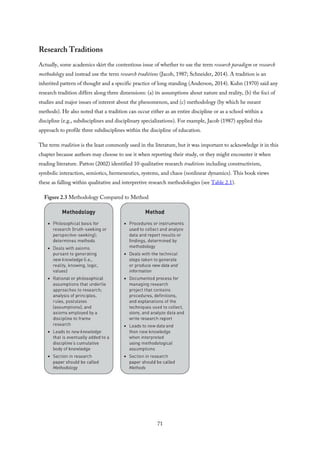 Research Traditions
Actually, some academics skirt the contentious issue of whether to use the term research paradigm or research
methodology and instead use the term research traditions (Jacob, 1987; Schneider, 2014). A tradition is an
inherited pattern of thought and a specific practice of long standing (Anderson, 2014). Kuhn (1970) said any
research tradition differs along three dimensions: (a) its assumptions about nature and reality, (b) the foci of
studies and major issues of interest about the phenomenon, and (c) methodology (by which he meant
methods). He also noted that a tradition can occur either as an entire discipline or as a school within a
discipline (e.g., subdisciplines and disciplinary specializations). For example, Jacob (1987) applied this
approach to profile three subdisciplines within the discipline of education.
The term tradition is the least commonly used in the literature, but it was important to acknowledge it in this
chapter because authors may choose to use it when reporting their study, or they might encounter it when
reading literature. Patton (2002) identified 10 qualitative research traditions including constructivism,
symbolic interaction, semiotics, hermeneutics, systems, and chaos (nonlinear dynamics). This book views
these as falling within qualitative and interpretive research methodologies (see Table 2.1).
Figure 2.3 Methodology Compared to Method
71
 