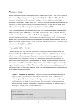 Confusion Ensues
Despite this attempt to clarify how these three constructs differ, confusion ensues. Dash (2005) said there are
two main research paradigms, positivism and postpositivism (to be discussed shortly). Others claim that
quantitative and qualitative are the main research paradigms, with some calling them methodologies or
worldviews (Creswell, 2009; Shank & Brown, 2007). Still others claim that quantitative and positivism are the
same thing and that qualitative and postpositivism are the same thing (Lin, 1998; Williams, 1998). Some
scholars believe it is possible to have “positivistic qualitative” research (Paley, 2008).
Some scholars use the terms quantitative and qualitative to refer to methodologies, while others use them to
refer to methods (Creswell, 2009; Shah & Corley, 2006). Some assume that there is a diversity of research
traditions within qualitative research. Others, like this book (see Table 2.1), present qualitative as a unified
approach that spans several research traditions (e.g., narrative, phenomenology) (Jacob, 1987). Shank and
Brown (2007) called the quantitative and qualitative approaches worldviews (while most scholars associate the
term worldview with paradigms). There is simply no agreement in the literature about this fundamental aspect
of academic scholarship (Cameron, 2011).
Theory and method choices
This issue becomes even more convoluted when trying to figure out how methodology is related to both
theory and method choices. Schneider (2014) acknowledged that it is very easy for authors to get it wrong
when it comes to finding balance and to discerning the conceptual distinctions among methodology
(philosophical), theory, and method. Creswell (1994) said the choice of theory determines whether the
research is qualitative or quantitative. This book assumes the opposite, that the qualitative or quantitative
nature of the research determines the relevant theory. Creswell further said that theory is independent of, or
separate from, the researchers’ worldview. This may be true, but theory is not necessarily independent of the
methodology; that is, the assumptions of a theory should reflect the basic assumptions of reality as understood
by the different research methodologies.
Example 2.1 Methodology and theory choice A qualitative researcher, interested in the emancipation of
oppressed peoples, is more likely to use critical theory than economic theory. The former assumes
people are oppressed by dominant, hegemonic ideologies and need their consciences raised so they
can free themselves and change the system. Economic theory, premised on scarcity, competition, a
win–lose mentality, and wealth accumulation, is better suited to explain how the hegemony arose in
the first place, rather than how to climb out from under it.
Review and Engagement
When critically reading a research report, you would
□ Determine if the authors actually included a separate section or subheading called Methodology (with another section or
73
 