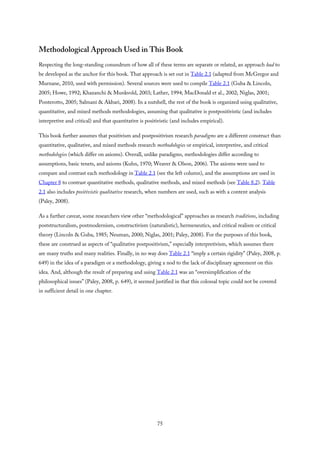 Methodological Approach Used in This Book
Respecting the long-standing conundrum of how all of these terms are separate or related, an approach had to
be developed as the anchor for this book. That approach is set out in Table 2.1 (adapted from McGregor and
Murnane, 2010, used with permission). Several sources were used to compile Table 2.1 (Guba & Lincoln,
2005; Howe, 1992; Khazanchi & Munkvold, 2003; Lather, 1994; MacDonald et al., 2002; Niglas, 2001;
Ponterotto, 2005; Salmani & Akbari, 2008). In a nutshell, the rest of the book is organized using qualitative,
quantitative, and mixed methods methodologies, assuming that qualitative is postpositivistic (and includes
interpretive and critical) and that quantitative is positivistic (and includes empirical).
This book further assumes that positivism and postpositivism research paradigms are a different construct than
quantitative, qualitative, and mixed methods research methodologies or empirical, interpretive, and critical
methodologies (which differ on axioms). Overall, unlike paradigms, methodologies differ according to
assumptions, basic tenets, and axioms (Kuhn, 1970; Weaver & Olson, 2006). The axioms were used to
compare and contrast each methodology in Table 2.1 (see the left column), and the assumptions are used in
Chapter 8 to contrast quantitative methods, qualitative methods, and mixed methods (see Table 8.2). Table
2.1 also includes positivistic qualitative research, when numbers are used, such as with a content analysis
(Paley, 2008).
As a further caveat, some researchers view other “methodological” approaches as research traditions, including
poststructuralism, postmodernism, constructivism (naturalistic), hermeneutics, and critical realism or critical
theory (Lincoln & Guba, 1985; Neuman, 2000; Niglas, 2001; Paley, 2008). For the purposes of this book,
these are construed as aspects of “qualitative postpositivism,” especially interpretivism, which assumes there
are many truths and many realities. Finally, in no way does Table 2.1 “imply a certain rigidity” (Paley, 2008, p.
649) in the idea of a paradigm or a methodology, giving a nod to the lack of disciplinary agreement on this
idea. And, although the result of preparing and using Table 2.1 was an “oversimplification of the
philosophical issues” (Paley, 2008, p. 649), it seemed justified in that this colossal topic could not be covered
in sufficient detail in one chapter.
75
 