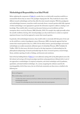 Methodological Responsibility in an Ideal World
Before explaining the components of Table 2.1, consider that, in an ideal world, researchers would live an
examined life wherein they are aware of the paradigms shaping their life. They would also be aware of the
different research methodologies and how they affect the entire research enterprise. With this paradigmatic
and methodological awareness, researchers would consciously choose a research question while fully cognizant
of which methodology is most appropriate to generate the information required to address it, leading to new
knowledge. They would be able to reconcile any disconnect between personal worldviews and their
assumptions about research (see Neuman, 2000; Schneider, 2014). For example, they might personally eschew
the scientific worldview, favoring a life-oriented paradigm; yet, they would choose to conduct an empirical
experiment because it was the best approach to answer their research question.
In particular, with methodological awareness, they would be able to consciously shift their point of view and
see the world from a variety of paradigmatic stances (Donmoyer, 2008), choosing the approach that best
answers their research question (Ary et al., 2010). On the whole, however, personal paradigms and research
methodologies are usually unexamined, subliminal aspects of scholarship (Neuman, 2000; Tashakkori &
Teddlie, 1998). For that reason, this book is focused on the deep importance of understanding how the
philosophical underpinnings of research profoundly shape the choice of research question, research design,
theory, methods, reporting of results or findings, and discussion and conclusions.
Each of the key building blocks of Table 2.1 is now addressed, starting with (a) the philosophical axioms (the
left column) and moving to (b) research paradigms (positivism and postpositivism), followed with (c) each of
two approaches to methodologies: (i) empirical, interpretive, and critical methodologies and (ii) qualitative,
quantitative, and mixed methods methodologies. As a caveat, recognizing the confusion caused by the
interchangeability of all of these terms, the rest of the book consistently uses these terms as clarified in the
following text.
Review and Engagement
When critically reading a research report, you would
□ Confirm if the authors convinced you that they are reflexive about their research and are philosophically aware—hence,
methodologically responsible
□ Ascertain if the methodology they chose for their study best reflects their research questions
76
 