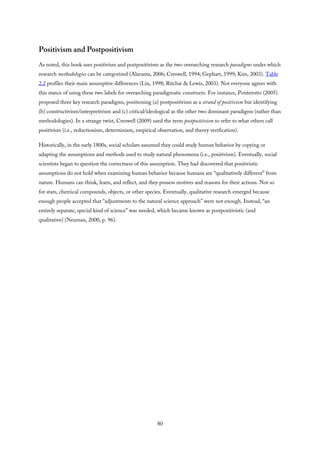 Positivism and Postpositivism
As noted, this book uses positivism and postpositivism as the two overarching research paradigms under which
research methodologies can be categorized (Alaranta, 2006; Creswell, 1994; Gephart, 1999; Kim, 2003). Table
2.2 profiles their main assumptive differences (Lin, 1998; Ritchie & Lewis, 2003). Not everyone agrees with
this stance of using these two labels for overarching paradigmatic constructs. For instance, Ponterotto (2005)
proposed three key research paradigms, positioning (a) postpositivism as a strand of positivism but identifying
(b) constructivism/interpretivism and (c) critical/ideological as the other two dominant paradigms (rather than
methodologies). In a strange twist, Creswell (2009) used the term postpositivism to refer to what others call
positivism (i.e., reductionism, determinism, empirical observation, and theory verification).
Historically, in the early 1800s, social scholars assumed they could study human behavior by copying or
adapting the assumptions and methods used to study natural phenomena (i.e., positivism). Eventually, social
scientists began to question the correctness of this assumption. They had discovered that positivistic
assumptions do not hold when examining human behavior because humans are “qualitatively different” from
nature. Humans can think, learn, and reflect, and they possess motives and reasons for their actions. Not so
for stars, chemical compounds, objects, or other species. Eventually, qualitative research emerged because
enough people accepted that “adjustments to the natural science approach” were not enough. Instead, “an
entirely separate, special kind of science” was needed, which became known as postpositivistic (and
qualitative) (Neuman, 2000, p. 96).
80
 