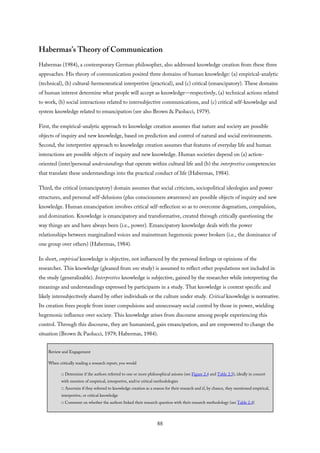 Habermas’s Theory of Communication
Habermas (1984), a contemporary German philosopher, also addressed knowledge creation from these three
approaches. His theory of communication posited three domains of human knowledge: (a) empirical-analytic
(technical), (b) cultural-hermeneutical interpretive (practical), and (c) critical (emancipatory). These domains
of human interest determine what people will accept as knowledge—respectively, (a) technical actions related
to work, (b) social interactions related to intersubjective communications, and (c) critical self-knowledge and
system knowledge related to emancipation (see also Brown & Paolucci, 1979).
First, the empirical-analytic approach to knowledge creation assumes that nature and society are possible
objects of inquiry and new knowledge, based on prediction and control of natural and social environments.
Second, the interpretive approach to knowledge creation assumes that features of everyday life and human
interactions are possible objects of inquiry and new knowledge. Human societies depend on (a) action-
oriented (inter)personal understandings that operate within cultural life and (b) the interpretive competencies
that translate these understandings into the practical conduct of life (Habermas, 1984).
Third, the critical (emancipatory) domain assumes that social criticism, sociopolitical ideologies and power
structures, and personal self-delusions (plus consciousness awareness) are possible objects of inquiry and new
knowledge. Human emancipation involves critical self-reflection so as to overcome dogmatism, compulsion,
and domination. Knowledge is emancipatory and transformative, created through critically questioning the
way things are and have always been (i.e., power). Emancipatory knowledge deals with the power
relationships between marginalized voices and mainstream hegemonic power brokers (i.e., the dominance of
one group over others) (Habermas, 1984).
In short, empirical knowledge is objective, not influenced by the personal feelings or opinions of the
researcher. This knowledge (gleaned from one study) is assumed to reflect other populations not included in
the study (generalizable). Interpretive knowledge is subjective, gained by the researcher while interpreting the
meanings and understandings expressed by participants in a study. That knowledge is context specific and
likely intersubjectively shared by other individuals or the culture under study. Critical knowledge is normative.
Its creation frees people from inner compulsions and unnecessary social control by those in power, wielding
hegemonic influence over society. This knowledge arises from discourse among people experiencing this
control. Through this discourse, they are humanized, gain emancipation, and are empowered to change the
situation (Brown & Paolucci, 1979; Habermas, 1984).
Review and Engagement
When critically reading a research report, you would
□ Determine if the authors referred to one or more philosophical axioms (see Figure 2.4 and Table 2.3), ideally in concert
with mention of empirical, interpretive, and/or critical methodologies
□ Ascertain if they referred to knowledge creation as a reason for their research and if, by chance, they mentioned empirical,
interpretive, or critical knowledge
□ Comment on whether the authors linked their research question with their research methodology (see Table 2.4)
88
 