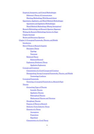 Empirical, Interpretive, and Critical Methodologies
Habermas’s Theory of Communication
Matching Methodology With Research Intent
Quantitative, Qualitative, and Mixed Methods Methodologies
Quantitative and Qualitative Methodologies
Mixed Methods Methodology (Mixing Assumptions)
Research Methodology and Research Question Alignment
Writing the Research Methodology Section of a Paper
Chapter Summary
Review and Discussion Questions
Chapter 3 • Conceptual Frameworks, Theories, and Models
Introduction
Role of Theory in Research Inquiries
Descriptive Theory
Typology
Taxonomy
Relational Theory
Relational Research
Explanatory (Predictive) Theory
Qualitative Explanatory
Concepts and Constructs
Characteristics of a Good Concept and Construct
Distinguishing Among Conceptual Frameworks, Theories, and Models
Terminology Confusion
Conceptual Frameworks
Presenting a Conceptual Framework in a Research Paper
Theories
Overarching Types of Theories
Scientific Theories
Qualitative Theories
Philosophical Theories
Mathematical Theories and Theorems
Disciplinary Theories
Purposes of Theory in Research
Deductive Versus Inductive Theory
Elements of a Theory
Assumptions
Propositions
Hypotheses
Characteristics of a Good Theory
9
 