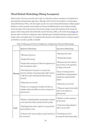 Mixed Methods Methodology (Mixing Assumptions)
Mixed methods is the term commonly used to refer to a study that combines assumptions and methods from
both qualitative and quantitative approaches. Although a better term for this enterprise is mixed paradigms
(Caracelli & Greene, 1997, p. 19), this chapter uses the term mixed methods (with hesitation). Indeed, people’s
definitions of what constitute mixed methods are “diverse and differentiated in terms of what was being
mixed, the stage in the research process were [sic] the mixing occurred, the extend [sic] of the mixing, the
purpose of the mixing and the drive behind the research” (Cameron, 2011, p. 96). In this book, Chapter 10
discusses what is involved in conducting a study using both types of methods (techniques and procedures to
sample, collect, and analyze data). To complement this discussion, this chapter focuses on mixing assumptions
and whether or not this is possible or desirable.
Table 2.6 Meaning and Truth in the Qualitative and Quantitative Research Methodologies
Qualitative Methodology Quantitative Methodology
Meaning
• Meaning is the person
• People hold meaning
• People make meaning out of their own experiences or
take meaning from others
• The whole point of research is to examine the
processes and types of meaning people might create in,
or take from, their world (operationalized during
research)
• Observations are internal
• People are an integral part of reality (and there are
multiple realities that differ across time and space for a
phenomenon)
• Meaning is the world
• Things hold meaning
• Meaning comes from abstract
laws of nature or the operations
of things in the world
• Issues of meaning must be
settled before testing hypotheses
and theories (operationalized
before)
• Observations are external
• Things are separate from reality
(there is one reality for a
phenomenon)
Truth
• Reality is created by people, meaning what is claimed
as true about that reality is purely internal to people
• Ontological truth: what is agreed to at any particular
point and place in time
• Coherent truth: because reality is created, truth has to
be constructed
• Reality is out there waiting to
be discovered
• Truth exists independently of
what is in our minds
• Something is true if it
corresponds with existing reality
95
 