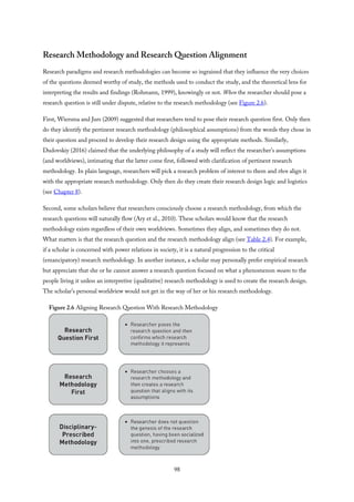 Research Methodology and Research Question Alignment
Research paradigms and research methodologies can become so ingrained that they influence the very choices
of the questions deemed worthy of study, the methods used to conduct the study, and the theoretical lens for
interpreting the results and findings (Rohmann, 1999), knowingly or not. When the researcher should pose a
research question is still under dispute, relative to the research methodology (see Figure 2.6).
First, Wiersma and Jurs (2009) suggested that researchers tend to pose their research question first. Only then
do they identify the pertinent research methodology (philosophical assumptions) from the words they chose in
their question and proceed to develop their research design using the appropriate methods. Similarly,
Dudovskiy (2016) claimed that the underlying philosophy of a study will reflect the researcher’s assumptions
(and worldviews), intimating that the latter come first, followed with clarification of pertinent research
methodology. In plain language, researchers will pick a research problem of interest to them and then align it
with the appropriate research methodology. Only then do they create their research design logic and logistics
(see Chapter 8).
Second, some scholars believe that researchers consciously choose a research methodology, from which the
research questions will naturally flow (Ary et al., 2010). These scholars would know that the research
methodology exists regardless of their own worldviews. Sometimes they align, and sometimes they do not.
What matters is that the research question and the research methodology align (see Table 2.4). For example,
if a scholar is concerned with power relations in society, it is a natural progression to the critical
(emancipatory) research methodology. In another instance, a scholar may personally prefer empirical research
but appreciate that she or he cannot answer a research question focused on what a phenomenon means to the
people living it unless an interpretive (qualitative) research methodology is used to create the research design.
The scholar’s personal worldview would not get in the way of her or his research methodology.
Figure 2.6 Aligning Research Question With Research Methodology
98
 