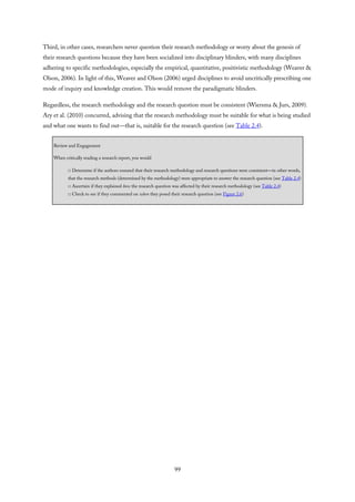 Third, in other cases, researchers never question their research methodology or worry about the genesis of
their research questions because they have been socialized into disciplinary blinders, with many disciplines
adhering to specific methodologies, especially the empirical, quantitative, positivistic methodology (Weaver &
Olson, 2006). In light of this, Weaver and Olson (2006) urged disciplines to avoid uncritically prescribing one
mode of inquiry and knowledge creation. This would remove the paradigmatic blinders.
Regardless, the research methodology and the research question must be consistent (Wiersma & Jurs, 2009).
Ary et al. (2010) concurred, advising that the research methodology must be suitable for what is being studied
and what one wants to find out—that is, suitable for the research question (see Table 2.4).
Review and Engagement
When critically reading a research report, you would
□ Determine if the authors ensured that their research methodology and research questions were consistent—in other words,
that the research methods (determined by the methodology) were appropriate to answer the research question (see Table 2.4)
□ Ascertain if they explained how the research question was affected by their research methodology (see Table 2.4)
□ Check to see if they commented on when they posed their research question (see Figure 2.6)
99
 