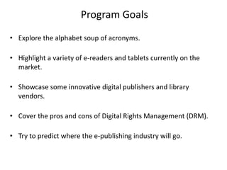 Program Goals
• Explore the alphabet soup of acronyms.
• Highlight a variety of e-readers and tablets currently on the
market.
• Showcase some innovative digital publishers and library
vendors.
• Cover the pros and cons of Digital Rights Management (DRM).
• Try to predict where the e-publishing industry will go.
 