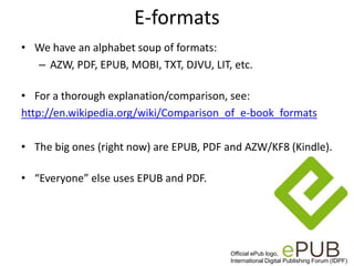 E-formats
• We have an alphabet soup of formats:
– AZW, PDF, EPUB, MOBI, TXT, DJVU, LIT, etc.
• For a thorough explanation/comparison, see:
http://en.wikipedia.org/wiki/Comparison_of_e-book_formats
• The big ones (right now) are EPUB, PDF and AZW/KF8 (Kindle).
• “Everyone” else uses EPUB and PDF.
Official ePub logo,
International Digital Publishing Forum (IDPF)
 