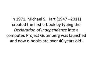 In 1971, Michael S. Hart (1947 –2011)
created the first e-book by typing the
Declaration of Independence into a
computer. Project Gutenberg was launched
and now e-books are over 40 years old!
 