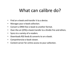 What can calibre do?
• Find an e-book and transfer it to a device.
• Manages your e-book collection.
• Convert a DRM-free e-book to another format.
• Over-the-air (OTA) e-book transfer to a Kindle Fire and others.
• Syncs to a variety of e-readers.
• Downloads RSS feeds & converts to an e-book.
• Comprehensive e-book viewer.
• Content server for online access to your collection.
 
