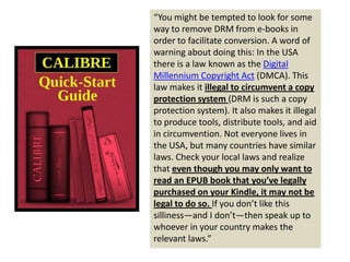 “You might be tempted to look for some
way to remove DRM from e-books in
order to facilitate conversion. A word of
warning about doing this: In the USA
there is a law known as the Digital
Millennium Copyright Act (DMCA). This
law makes it illegal to circumvent a copy
protection system (DRM is such a copy
protection system). It also makes it illegal
to produce tools, distribute tools, and aid
in circumvention. Not everyone lives in
the USA, but many countries have similar
laws. Check your local laws and realize
that even though you may only want to
read an EPUB book that you’ve legally
purchased on your Kindle, it may not be
legal to do so. If you don’t like this
silliness—and I don’t—then speak up to
whoever in your country makes the
relevant laws.”
 