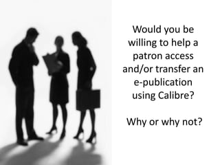 Would you be
willing to help a
patron access
and/or transfer an
e-publication
using Calibre?
Why or why not?
 