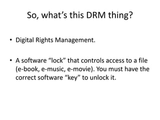 So, what’s this DRM thing?
• Digital Rights Management.
• A software “lock” that controls access to a file
(e-book, e-music, e-movie). You must have the
correct software “key” to unlock it.
 