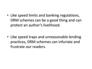 • Like speed limits and banking regulations,
DRM schemes can be a good thing and can
protect an author’s livelihood.
• Like speed traps and unreasonable lending
practices, DRM schemes can infuriate and
frustrate our readers.
 