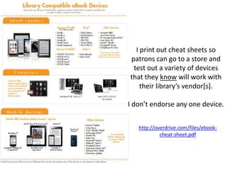 I print out cheat sheets so
patrons can go to a store and
test out a variety of devices
that they know will work with
their library’s vendor[s].
I don’t endorse any one device.
http://overdrive.com/files/ebook-
cheat-sheet.pdf
 