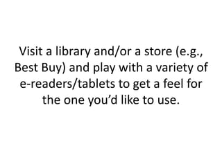 Visit a library and/or a store (e.g.,
Best Buy) and play with a variety of
e-readers/tablets to get a feel for
the one you’d like to use.
 