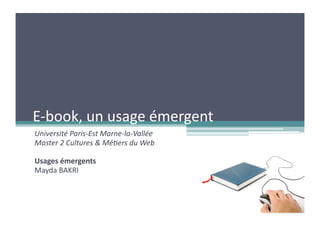 E-­‐book,	
  un	
  usage	
  émergent	
  
Université	
  Paris-­‐Est	
  Marne-­‐la-­‐Vallée	
  
Master	
  2	
  Cultures	
  &	
  Mé6ers	
  du	
  Web	
  

Usages	
  émergents	
  
Mayda	
  BAKRI	
  
 