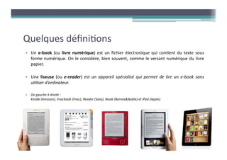 Quelques	
  déﬁni?ons	
  
•  Un	
   e-­‐book	
   (ou	
   livre	
   numérique)	
   est	
   un	
   ﬁchier	
   électronique	
   qui	
   con?ent	
   du	
   texte	
   sous	
  
   forme	
   numérique.	
   On	
   le	
   considère,	
   bien	
   souvent,	
   comme	
   le	
   versant	
   numérique	
   du	
   livre	
  
   papier.	
  

•  Une	
   liseuse	
   (ou	
   e-­‐reader)	
   est	
   un	
   appareil	
   spécialisé	
   qui	
   permet	
   de	
   lire	
   un	
   e-­‐book	
   sans	
  
   u6liser	
  d’ordinateur.	
  

•  De	
  gauche	
  à	
  droite	
  :	
  	
  
   Kindle	
  (Amazon),	
  Fnacbook	
  (Fnac),	
  Reader	
  (Sony),	
  Nook	
  (Barnes&Noble)	
  et	
  iPad	
  (Apple).	
  	
  	
  
 