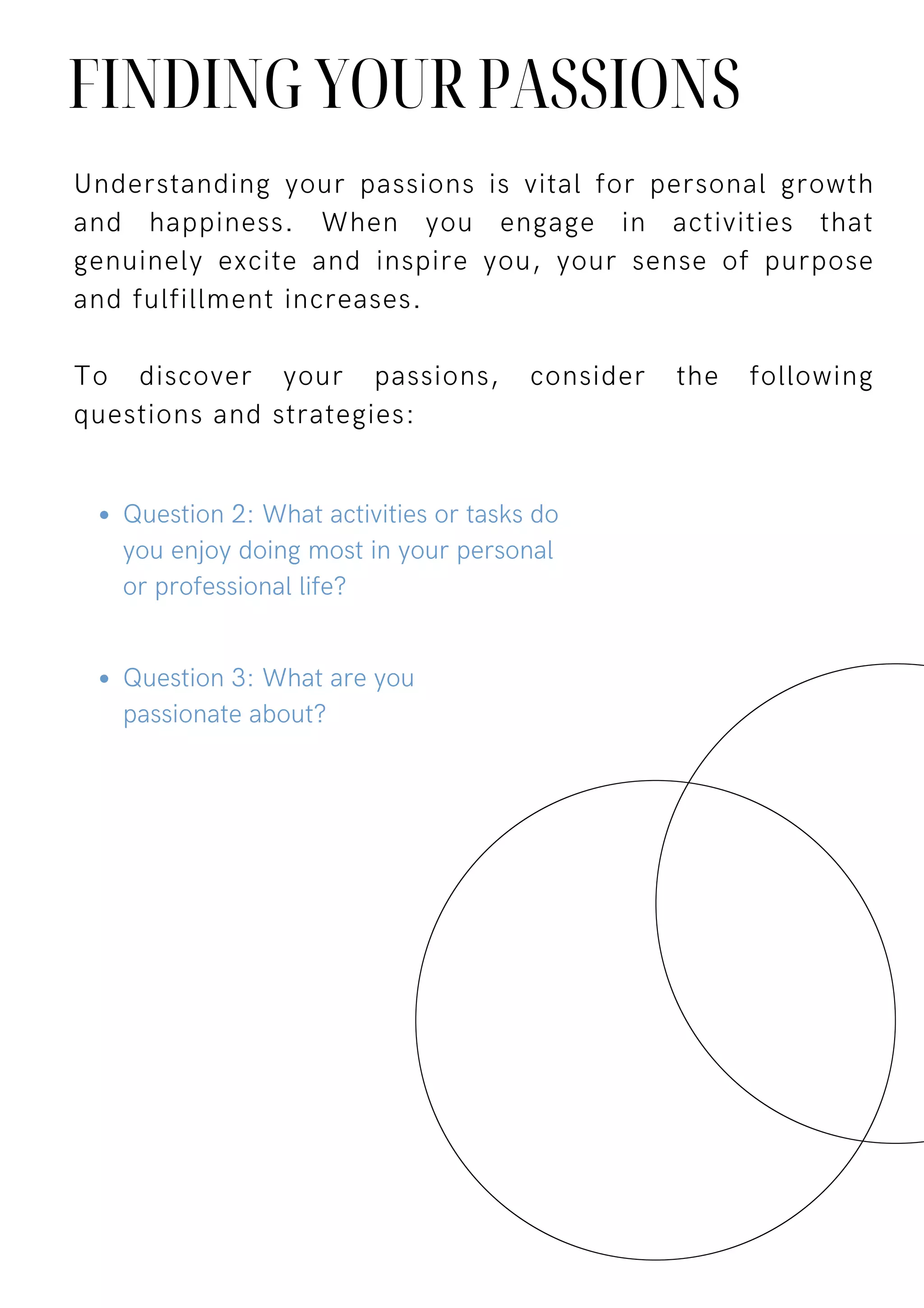 Understanding your passions is vital for personal growth
and happiness. When you engage in activities that
genuinely excite and inspire you, your sense of purpose
and fulfillment increases.
To discover your passions, consider the following
questions and strategies:
FINDING YOUR PASSIONS
Question 2: What activities or tasks do
you enjoy doing most in your personal
or professional life?
Question 3: What are you
passionate about?
 