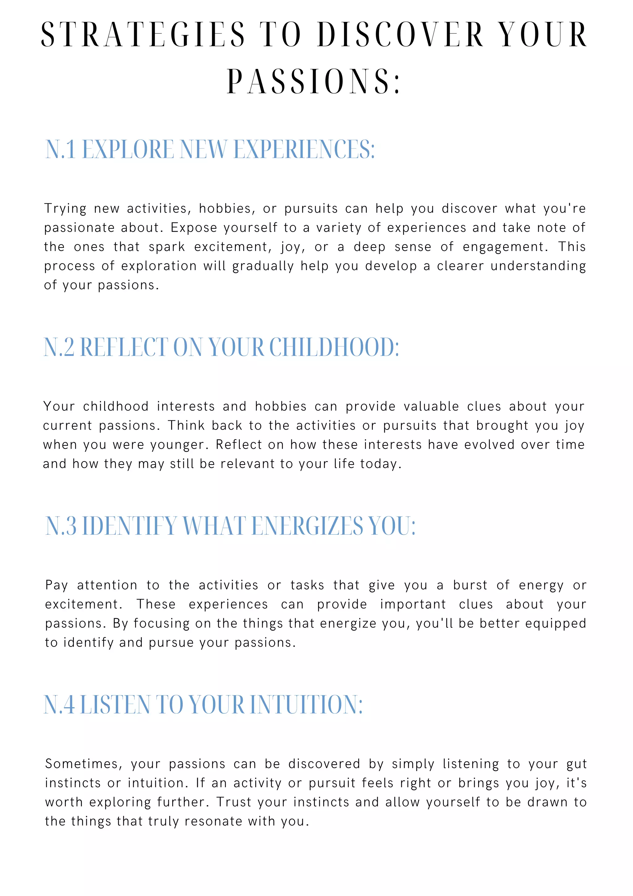 Trying new activities, hobbies, or pursuits can help you discover what you're
passionate about. Expose yourself to a variety of experiences and take note of
the ones that spark excitement, joy, or a deep sense of engagement. This
process of exploration will gradually help you develop a clearer understanding
of your passions.
Your childhood interests and hobbies can provide valuable clues about your
current passions. Think back to the activities or pursuits that brought you joy
when you were younger. Reflect on how these interests have evolved over time
and how they may still be relevant to your life today.
Pay attention to the activities or tasks that give you a burst of energy or
excitement. These experiences can provide important clues about your
passions. By focusing on the things that energize you, you'll be better equipped
to identify and pursue your passions.
Sometimes, your passions can be discovered by simply listening to your gut
instincts or intuition. If an activity or pursuit feels right or brings you joy, it's
worth exploring further. Trust your instincts and allow yourself to be drawn to
the things that truly resonate with you.
N.1 EXPLORE NEW EXPERIENCES:
N.2 REFLECT ON YOUR CHILDHOOD:
N.3 IDENTIFY WHAT ENERGIZES YOU:
N.4 LISTEN TO YOUR INTUITION:
STRATEGIES TO DISCOVER YOUR
PASSIONS:
 