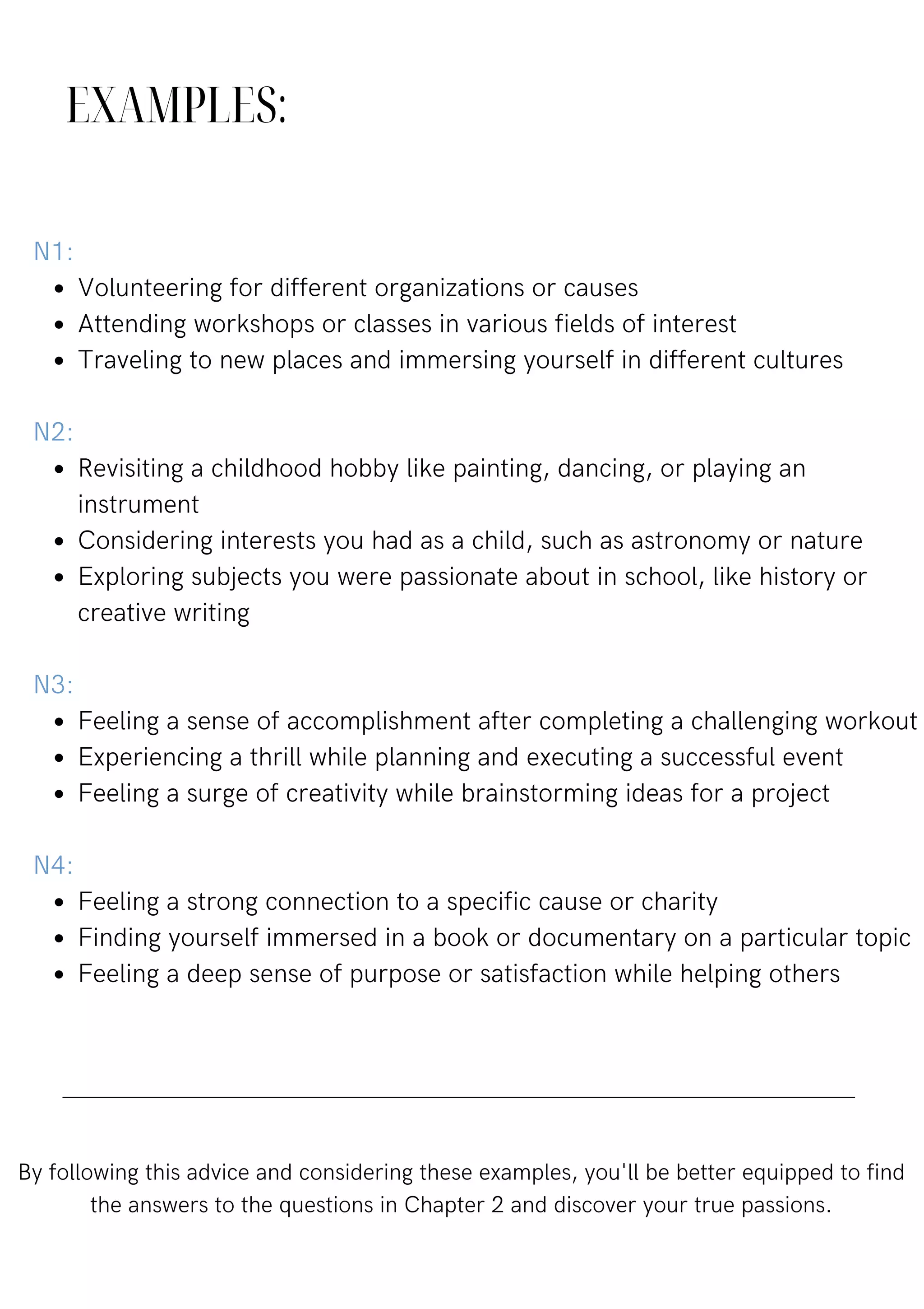 EXAMPLES:
Volunteering for different organizations or causes
Attending workshops or classes in various fields of interest
Traveling to new places and immersing yourself in different cultures
Revisiting a childhood hobby like painting, dancing, or playing an
instrument
Considering interests you had as a child, such as astronomy or nature
Exploring subjects you were passionate about in school, like history or
creative writing
Feeling a sense of accomplishment after completing a challenging workout
Experiencing a thrill while planning and executing a successful event
Feeling a surge of creativity while brainstorming ideas for a project
Feeling a strong connection to a specific cause or charity
Finding yourself immersed in a book or documentary on a particular topic
Feeling a deep sense of purpose or satisfaction while helping others
N1:
N2:
N3:
N4:
By following this advice and considering these examples, you'll be better equipped to find
the answers to the questions in Chapter 2 and discover your true passions.
 