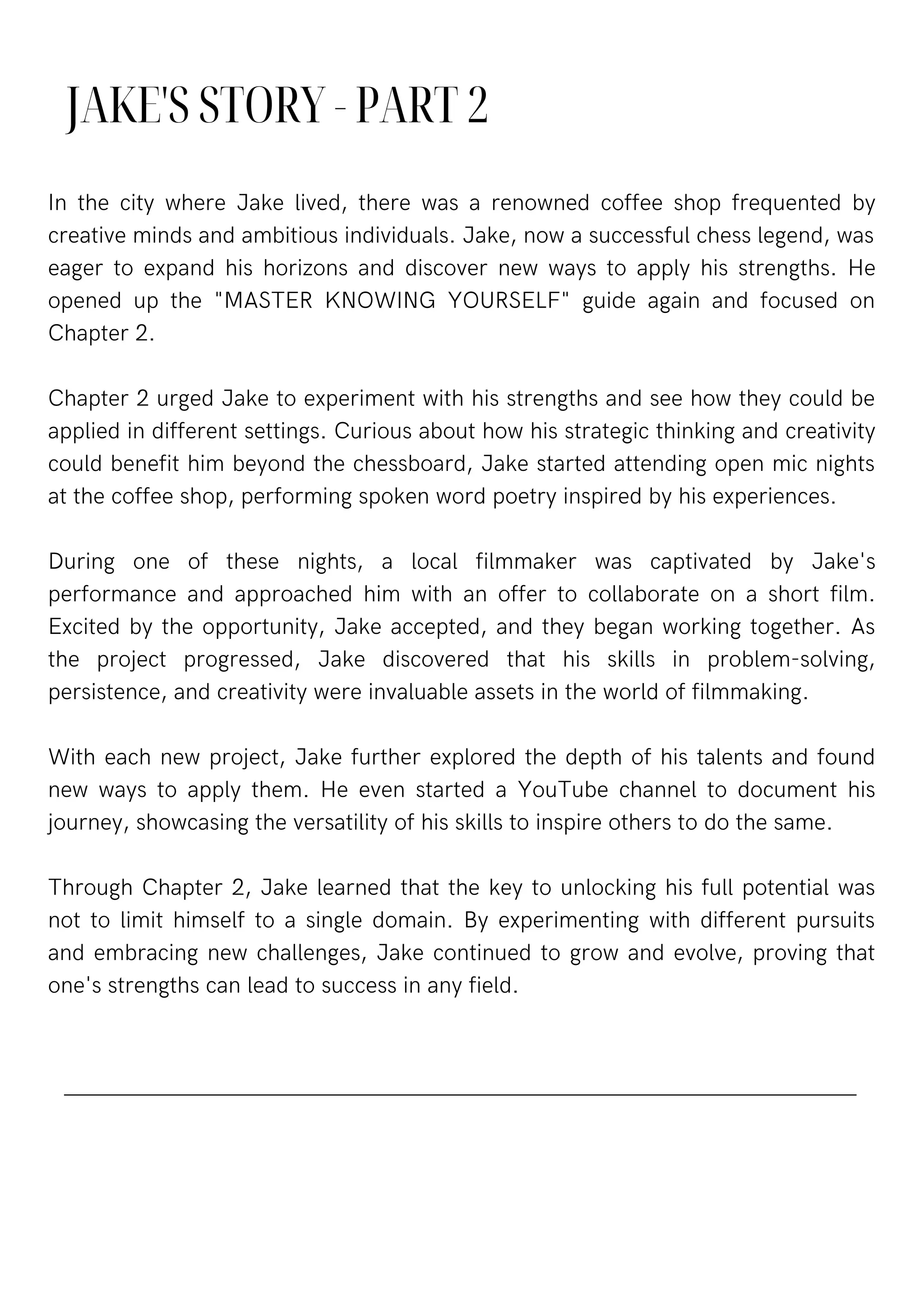 JAKE'S STORY - PART 2
In the city where Jake lived, there was a renowned coffee shop frequented by
creative minds and ambitious individuals. Jake, now a successful chess legend, was
eager to expand his horizons and discover new ways to apply his strengths. He
opened up the "MASTER KNOWING YOURSELF" guide again and focused on
Chapter 2.
Chapter 2 urged Jake to experiment with his strengths and see how they could be
applied in different settings. Curious about how his strategic thinking and creativity
could benefit him beyond the chessboard, Jake started attending open mic nights
at the coffee shop, performing spoken word poetry inspired by his experiences.
During one of these nights, a local filmmaker was captivated by Jake's
performance and approached him with an offer to collaborate on a short film.
Excited by the opportunity, Jake accepted, and they began working together. As
the project progressed, Jake discovered that his skills in problem-solving,
persistence, and creativity were invaluable assets in the world of filmmaking.
With each new project, Jake further explored the depth of his talents and found
new ways to apply them. He even started a YouTube channel to document his
journey, showcasing the versatility of his skills to inspire others to do the same.
Through Chapter 2, Jake learned that the key to unlocking his full potential was
not to limit himself to a single domain. By experimenting with different pursuits
and embracing new challenges, Jake continued to grow and evolve, proving that
one's strengths can lead to success in any field.
 
