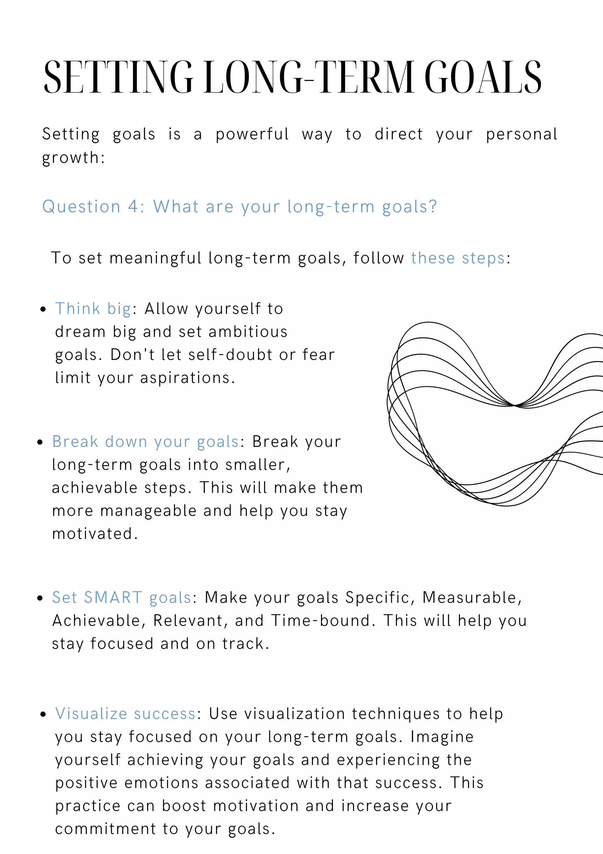 To set meaningful long-term goals, follow these steps:
SETTING LONG-TERM GOALS
Setting goals is a powerful way to direct your personal
growth:
Question 4: What are your long-term goals?
Break down your goals: Break your
long-term goals into smaller,
achievable steps. This will make them
more manageable and help you stay
motivated.
Think big: Allow yourself to
dream big and set ambitious
goals. Don't let self-doubt or fear
limit your aspirations.
Set SMART goals: Make your goals Specific, Measurable,
Achievable, Relevant, and Time-bound. This will help you
stay focused and on track.
Visualize success: Use visualization techniques to help
you stay focused on your long-term goals. Imagine
yourself achieving your goals and experiencing the
positive emotions associated with that success. This
practice can boost motivation and increase your
commitment to your goals.
 