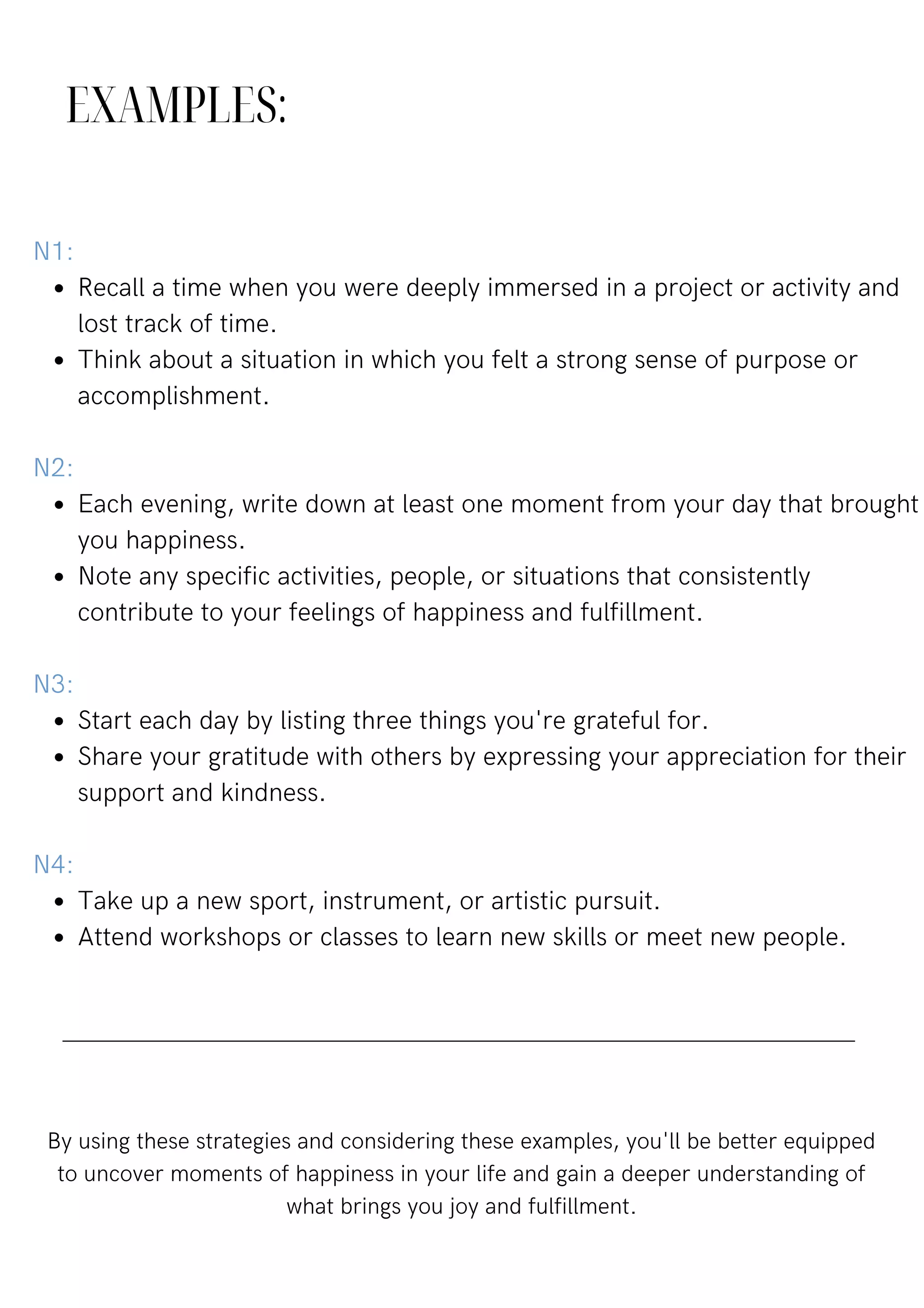 EXAMPLES:
Recall a time when you were deeply immersed in a project or activity and
lost track of time.
Think about a situation in which you felt a strong sense of purpose or
accomplishment.
Each evening, write down at least one moment from your day that brought
you happiness.
Note any specific activities, people, or situations that consistently
contribute to your feelings of happiness and fulfillment.
Start each day by listing three things you're grateful for.
Share your gratitude with others by expressing your appreciation for their
support and kindness.
Take up a new sport, instrument, or artistic pursuit.
Attend workshops or classes to learn new skills or meet new people.
N1:
N2:
N3:
N4:
By using these strategies and considering these examples, you'll be better equipped
to uncover moments of happiness in your life and gain a deeper understanding of
what brings you joy and fulfillment.
 