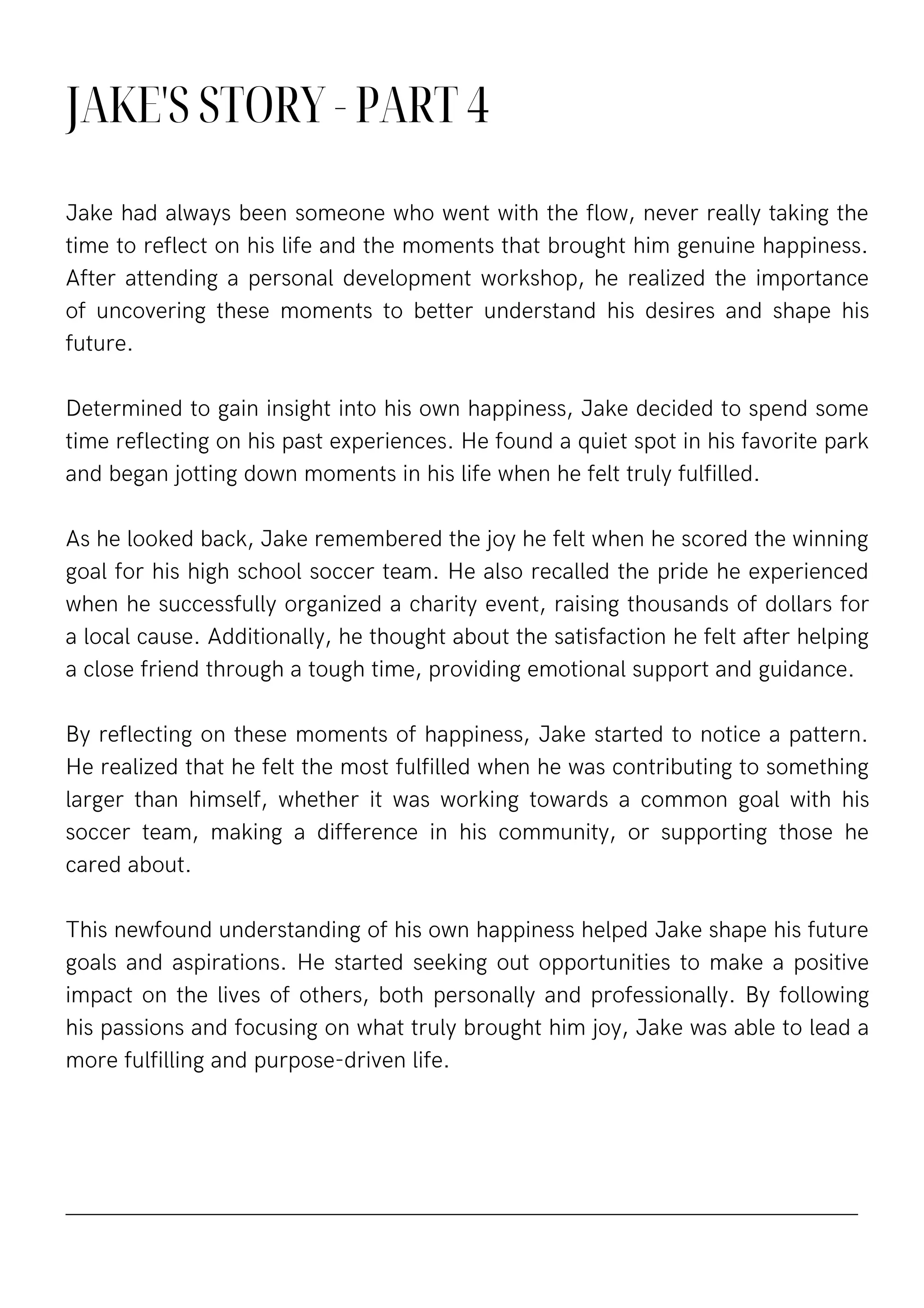 JAKE'S STORY - PART 4
Jake had always been someone who went with the flow, never really taking the
time to reflect on his life and the moments that brought him genuine happiness.
After attending a personal development workshop, he realized the importance
of uncovering these moments to better understand his desires and shape his
future.
Determined to gain insight into his own happiness, Jake decided to spend some
time reflecting on his past experiences. He found a quiet spot in his favorite park
and began jotting down moments in his life when he felt truly fulfilled.
As he looked back, Jake remembered the joy he felt when he scored the winning
goal for his high school soccer team. He also recalled the pride he experienced
when he successfully organized a charity event, raising thousands of dollars for
a local cause. Additionally, he thought about the satisfaction he felt after helping
a close friend through a tough time, providing emotional support and guidance.
By reflecting on these moments of happiness, Jake started to notice a pattern.
He realized that he felt the most fulfilled when he was contributing to something
larger than himself, whether it was working towards a common goal with his
soccer team, making a difference in his community, or supporting those he
cared about.
This newfound understanding of his own happiness helped Jake shape his future
goals and aspirations. He started seeking out opportunities to make a positive
impact on the lives of others, both personally and professionally. By following
his passions and focusing on what truly brought him joy, Jake was able to lead a
more fulfilling and purpose-driven life.
 