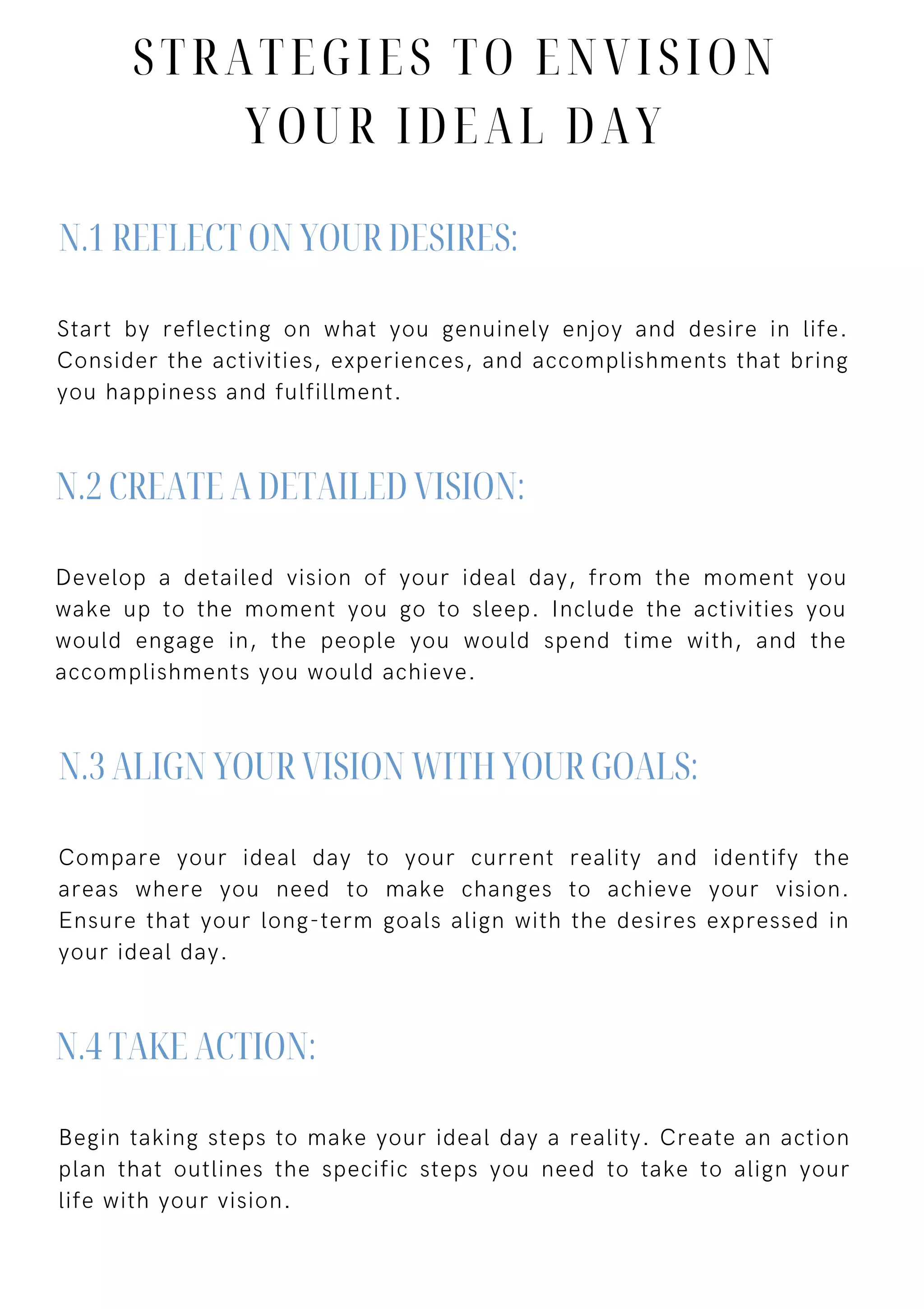 Start by reflecting on what you genuinely enjoy and desire in life.
Consider the activities, experiences, and accomplishments that bring
you happiness and fulfillment.
Develop a detailed vision of your ideal day, from the moment you
wake up to the moment you go to sleep. Include the activities you
would engage in, the people you would spend time with, and the
accomplishments you would achieve.
Compare your ideal day to your current reality and identify the
areas where you need to make changes to achieve your vision.
Ensure that your long-term goals align with the desires expressed in
your ideal day.
Begin taking steps to make your ideal day a reality. Create an action
plan that outlines the specific steps you need to take to align your
life with your vision.
N.1 REFLECT ON YOUR DESIRES:
N.2 CREATE A DETAILED VISION:
N.3 ALIGN YOUR VISION WITH YOUR GOALS:
N.4 TAKE ACTION:
STRATEGIES TO ENVISION
YOUR IDEAL DAY
 