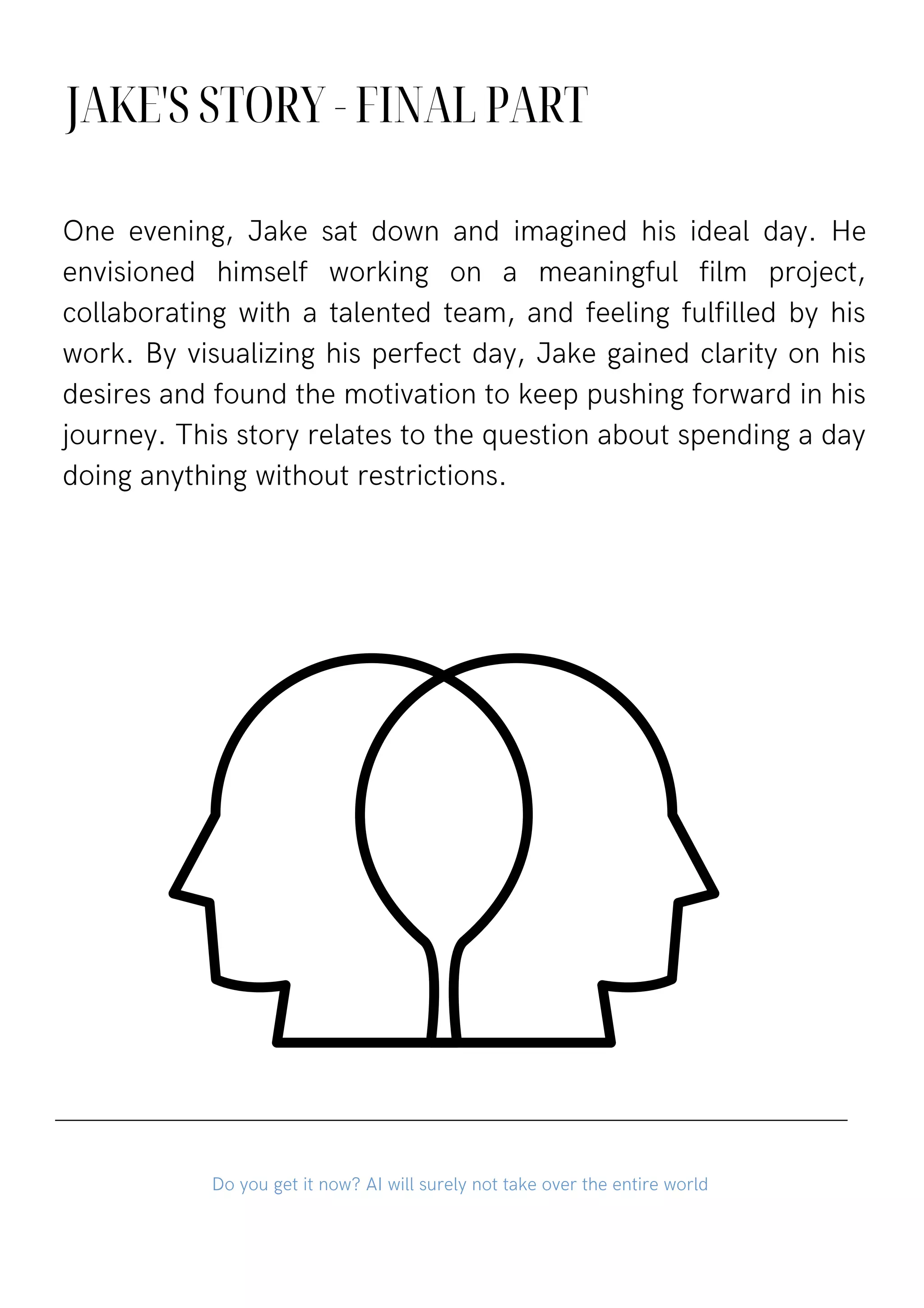 JAKE'S STORY - FINAL PART
One evening, Jake sat down and imagined his ideal day. He
envisioned himself working on a meaningful film project,
collaborating with a talented team, and feeling fulfilled by his
work. By visualizing his perfect day, Jake gained clarity on his
desires and found the motivation to keep pushing forward in his
journey. This story relates to the question about spending a day
doing anything without restrictions.
Do you get it now? AI will surely not take over the entire world
 